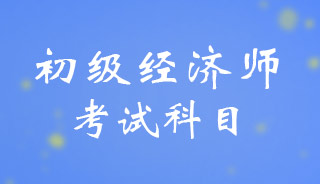初级<a href='http://www.canet.com.cn/jjs/' target='_blank'><u>经济师</u></a>考试内容有哪些?考试科目有哪些?